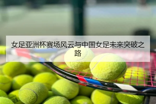 女足亚洲杯赛场风云与中国女足未来突破之路