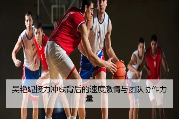 吴艳妮接力冲线背后的速度激情与团队协作力量