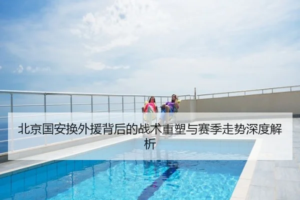 北京国安换外援背后的战术重塑与赛季走势深度解析