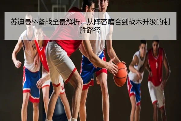 苏迪曼杯备战全景解析：从阵容磨合到战术升级的制胜路径