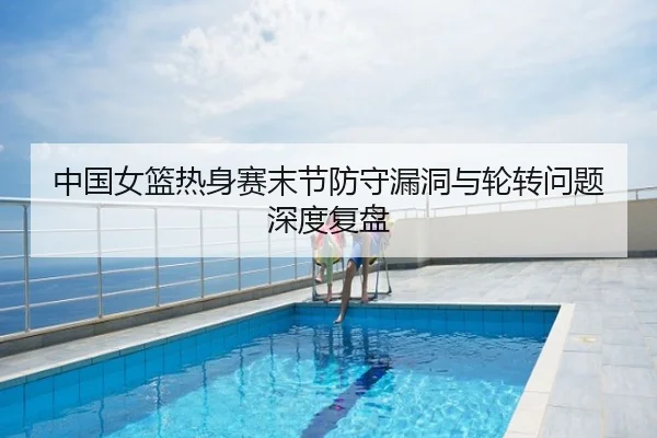 中国女篮热身赛末节防守漏洞与轮转问题深度复盘