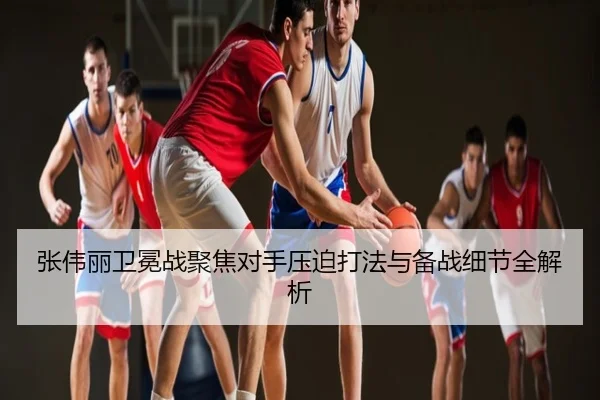 张伟丽卫冕战聚焦对手压迫打法与备战细节全解析