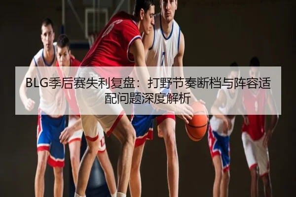 BLG季后赛失利复盘：打野节奏断档与阵容适配问题深度解析