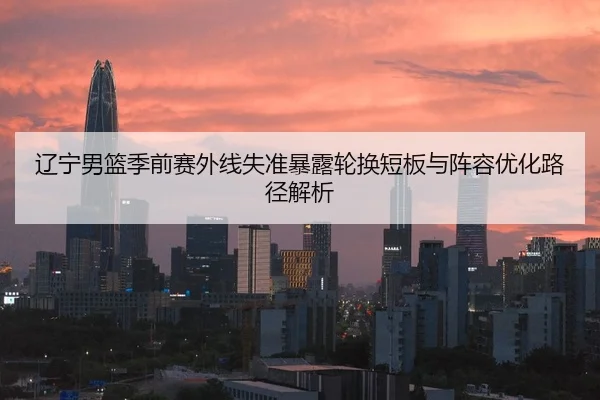 辽宁男篮季前赛外线失准暴露轮换短板与阵容优化路径解析